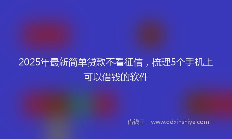 2025年最新简单贷款不看征信，梳理5个手机上可以借钱的软件
