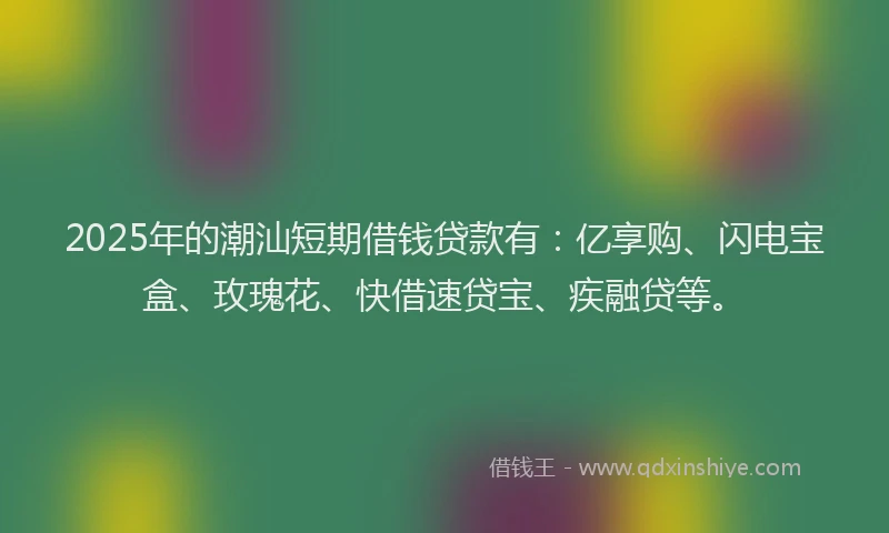 2025年的潮汕短期借钱贷款有：亿享购、闪电宝盒、玫瑰花、快借速贷宝、疾融贷等。