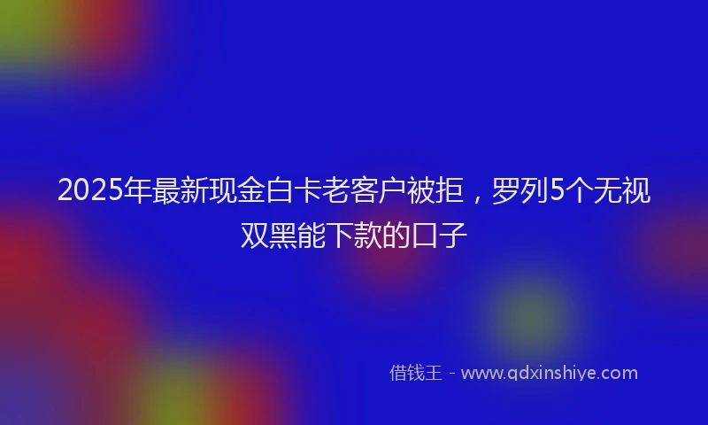 2025年最新现金白卡老客户被拒，罗列5个无视双黑能下款的口子