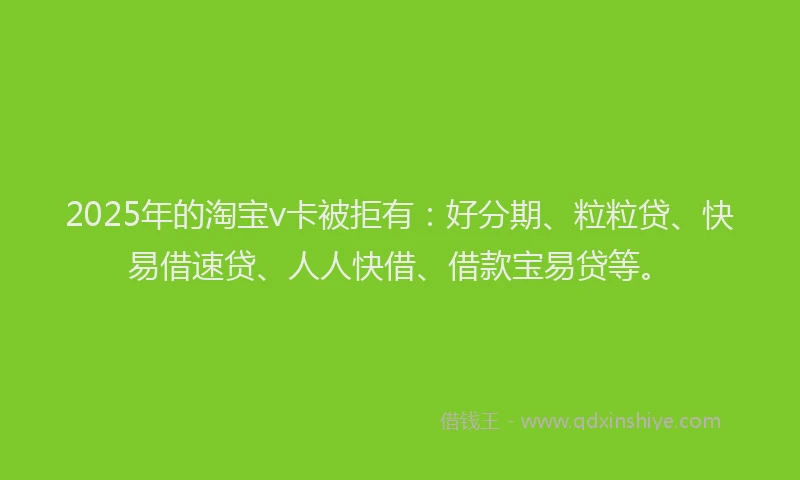 2025年的淘宝v卡被拒有：好分期、粒粒贷、快易借速贷、人人快借、借款宝易贷等。