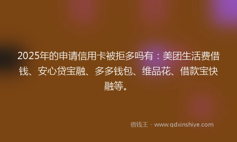 2025年的申请信用卡被拒多吗有：美团生活费借钱、安心贷宝融、多多钱包、维品花、借款宝快融等。