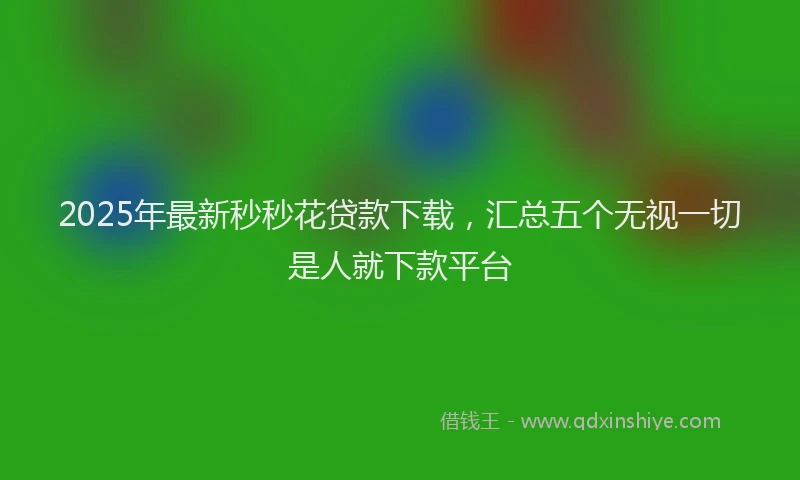 2025年最新秒秒花贷款下载，汇总五个无视一切是人就下款平台