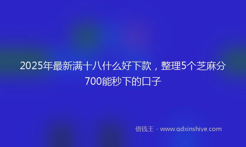 2025年最新满十八什么好下款，整理5个芝麻分700能秒下的口子