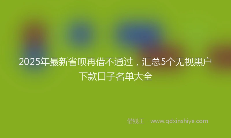 2025年最新省呗再借不通过，汇总5个无视黑户下款口子名单大全
