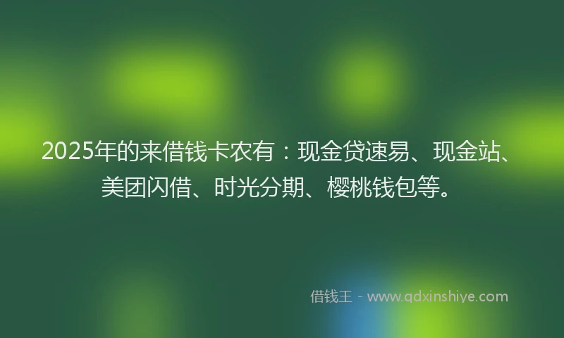 2025年的来借钱卡农有：现金贷速易、现金站、美团闪借、时光分期、樱桃钱包等。