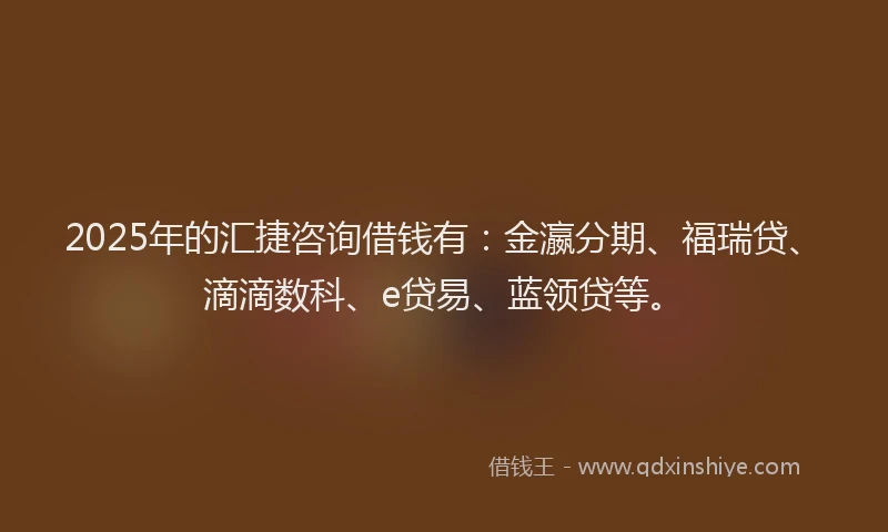 2025年的汇捷咨询借钱有：金瀛分期、福瑞贷、滴滴数科、e贷易、蓝领贷等。