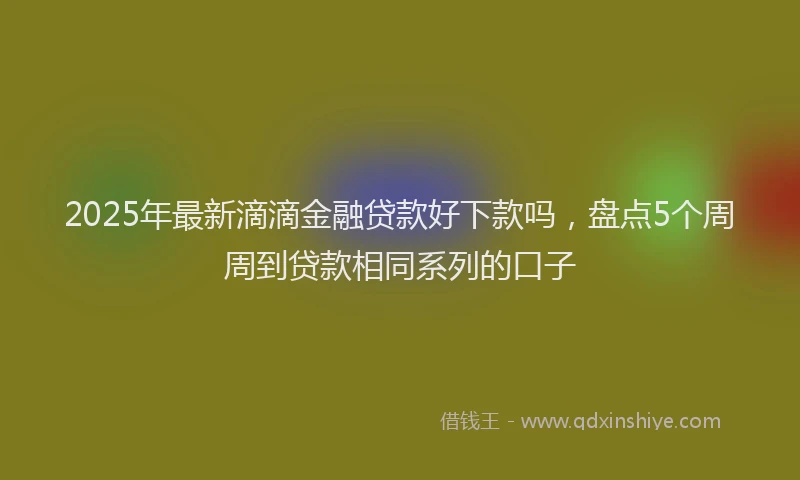 2025年最新滴滴金融贷款好下款吗，盘点5个周周到贷款相同系列的口子