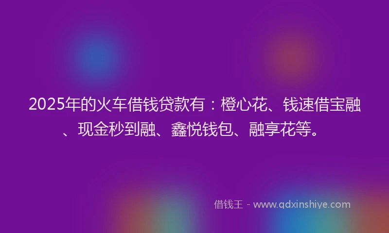 2025年的火车借钱贷款有：橙心花、钱速借宝融、现金秒到融、鑫悦钱包、融享花等。