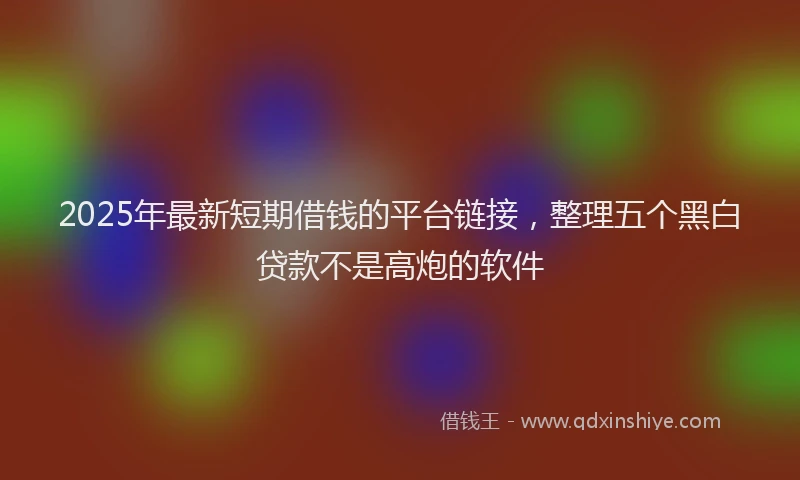 2025年最新短期借钱的平台链接，整理五个黑白贷款不是高炮的软件