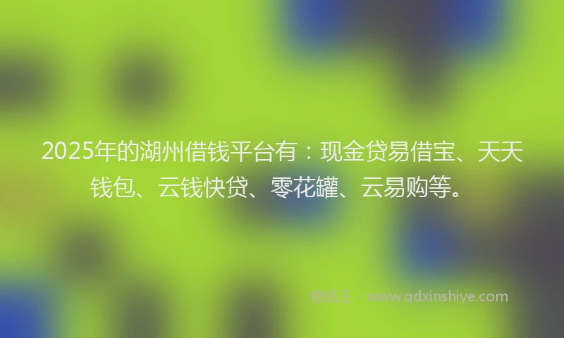 2025年的湖州借钱平台有：现金贷易借宝、天天钱包、云钱快贷、零花罐、云易购等。