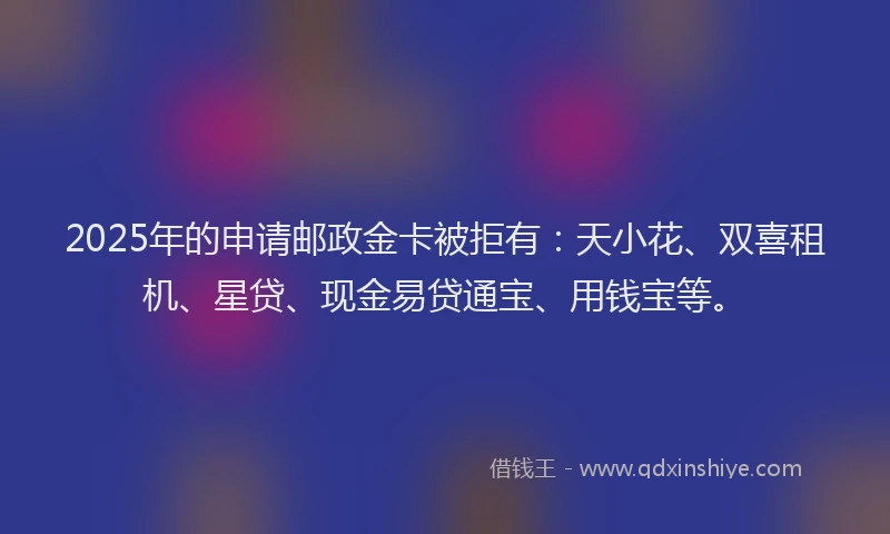 2025年的申请邮政金卡被拒有：天小花、双喜租机、星贷、现金易贷通宝、用钱宝等。