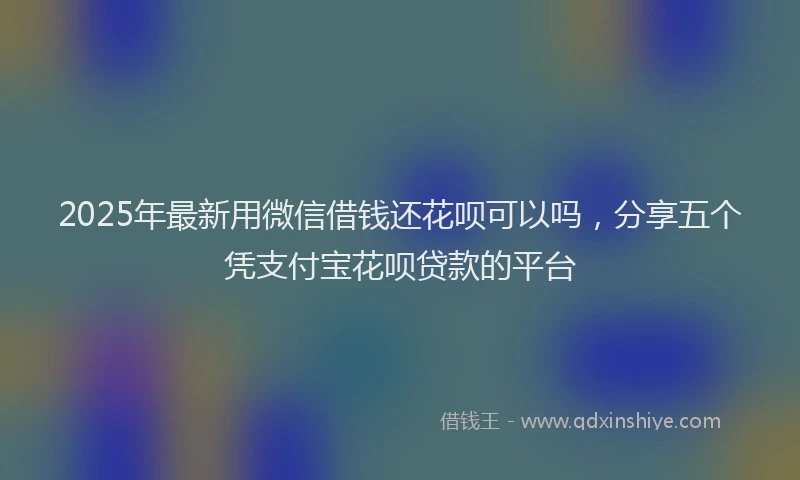 2025年最新用微信借钱还花呗可以吗，分享五个凭支付宝花呗贷款的平台