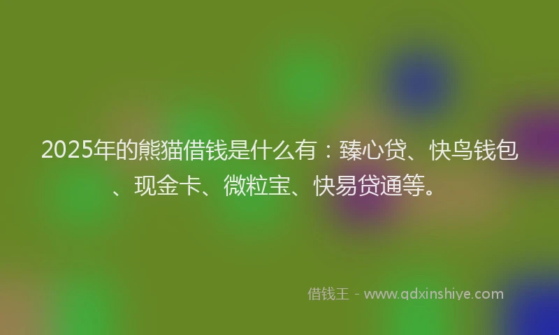 2025年的熊猫借钱是什么有：臻心贷、快鸟钱包、现金卡、微粒宝、快易贷通等。