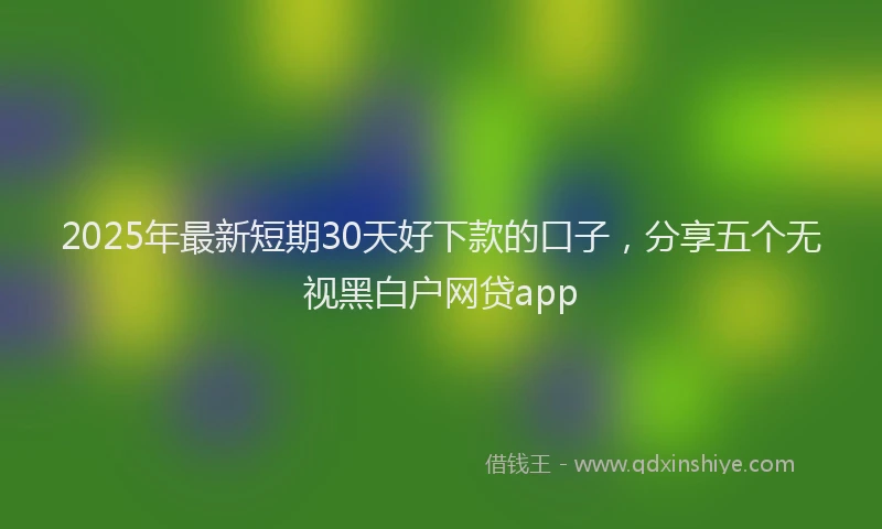 2025年最新短期30天好下款的口子，分享五个无视黑白户网贷app