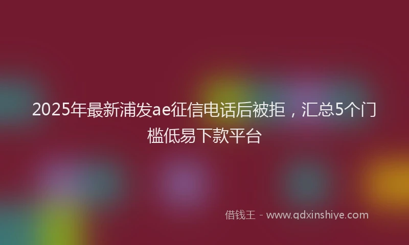 2025年最新浦发ae征信电话后被拒，汇总5个门槛低易下款平台