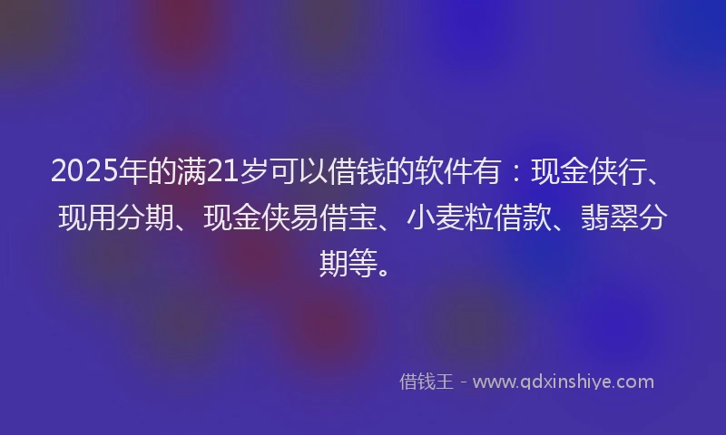 2025年的满21岁可以借钱的软件有：现金侠行、现用分期、现金侠易借宝、小麦粒借款、翡翠分期等。