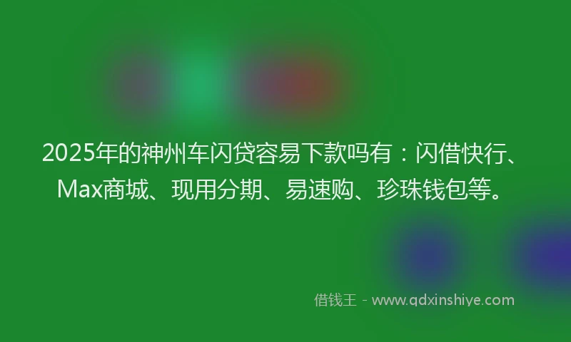 2025年的神州车闪贷容易下款吗有：闪借快行、Max商城、现用分期、易速购、珍珠钱包等。