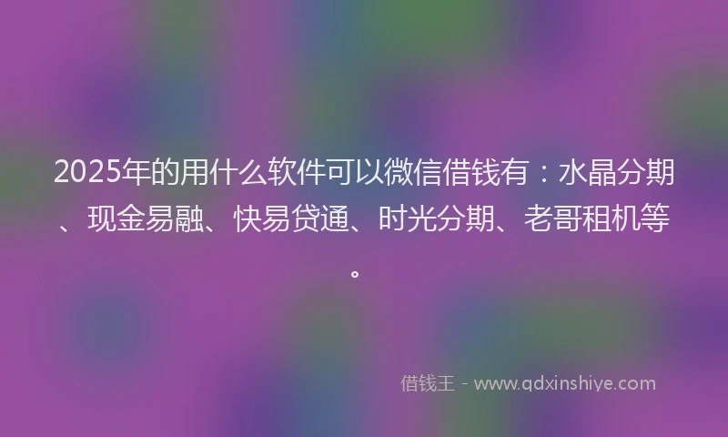 2025年的用什么软件可以微信借钱有：水晶分期、现金易融、快易贷通、时光分期、老哥租机等。
