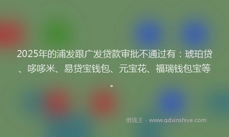 2025年的浦发跟广发贷款审批不通过有：琥珀贷、哆哆米、易贷宝钱包、元宝花、福瑞钱包宝等。