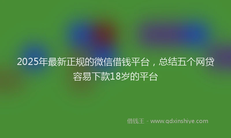 2025年最新正规的微信借钱平台，总结五个网贷容易下款18岁的平台