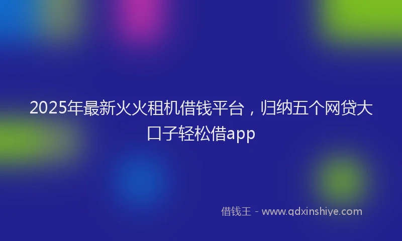 2025年最新火火租机借钱平台，归纳五个网贷大口子轻松借app