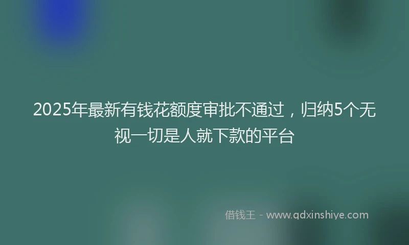 2025年最新有钱花额度审批不通过，归纳5个无视一切是人就下款的平台