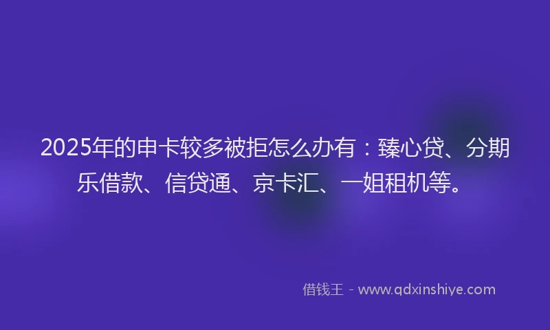 2025年的申卡较多被拒怎么办有：臻心贷、分期乐借款、信贷通、京卡汇、一姐租机等。