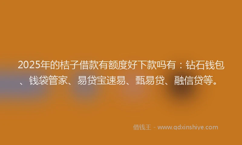 2025年的桔子借款有额度好下款吗有：钻石钱包、钱袋管家、易贷宝速易、甄易贷、融信贷等。