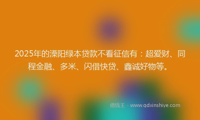 2025年的溧阳绿本贷款不看征信有：超爱财、同程金融、多米、闪借快贷、鑫诚好物等。