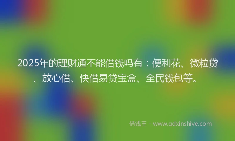 2025年的理财通不能借钱吗有：便利花、微粒贷、放心借、快借易贷宝盒、全民钱包等。