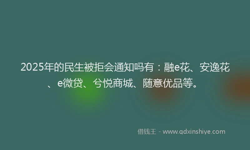 2025年的民生被拒会通知吗有：融e花、安逸花、e微贷、兮悦商城、随意优品等。