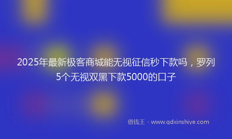 2025年最新极客商城能无视征信秒下款吗，罗列5个无视双黑下款5000的口子