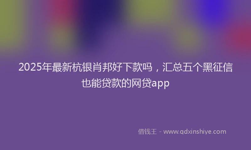 2025年最新杭银肖邦好下款吗，汇总五个黑征信也能贷款的网贷app