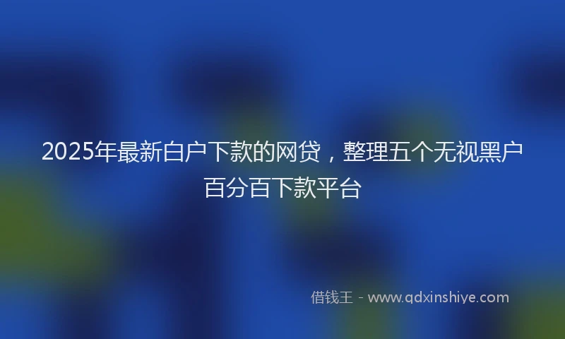 2025年最新白户下款的网贷，整理五个无视黑户百分百下款平台