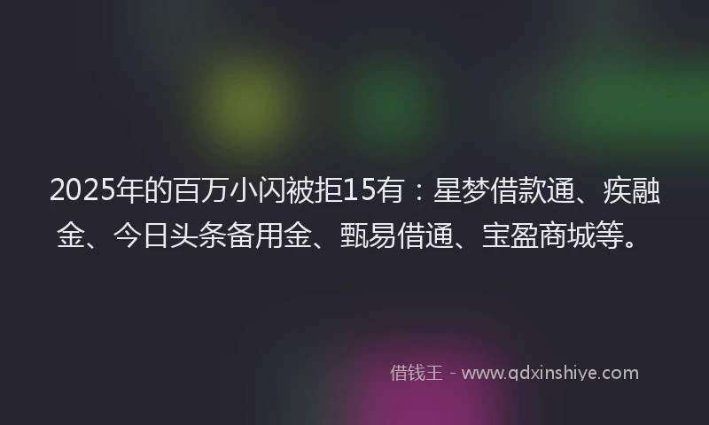 2025年的百万小闪被拒15有：星梦借款通、疾融金、今日头条备用金、甄易借通、宝盈商城等。