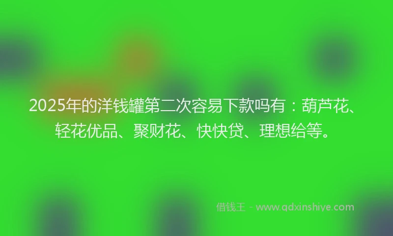 2025年的洋钱罐第二次容易下款吗有：葫芦花、轻花优品、聚财花、快快贷、理想给等。