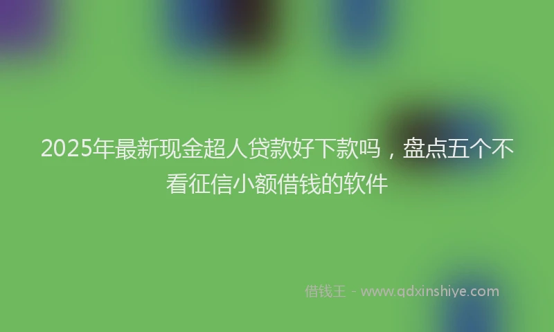 2025年最新现金超人贷款好下款吗，盘点五个不看征信小额借钱的软件