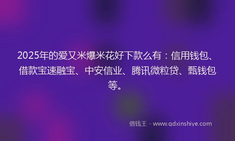 2025年的爱又米爆米花好下款么有：信用钱包、借款宝速融宝、中安信业、腾讯微粒贷、甄钱包等。