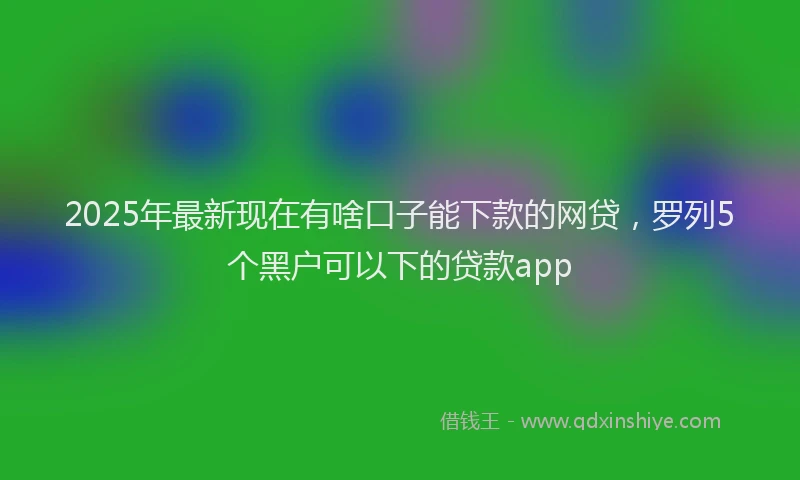 2025年最新现在有啥口子能下款的网贷，罗列5个黑户可以下的贷款app