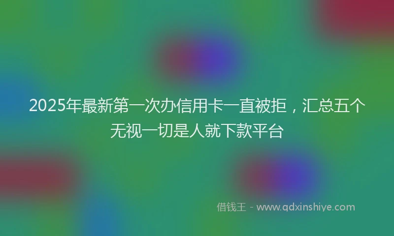 2025年最新第一次办信用卡一直被拒，汇总五个无视一切是人就下款平台