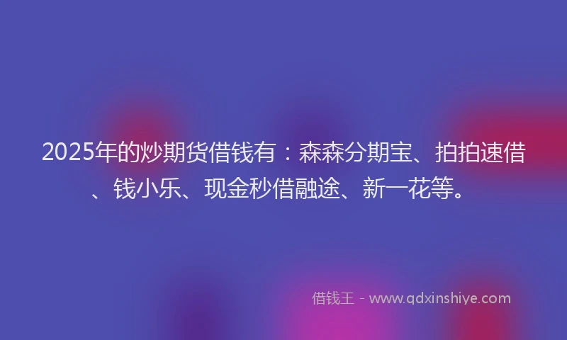 2025年的炒期货借钱有：森森分期宝、拍拍速借、钱小乐、现金秒借融途、新一花等。