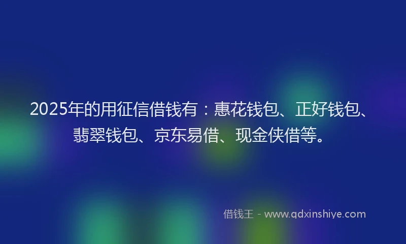 2025年的用征信借钱有：惠花钱包、正好钱包、翡翠钱包、京东易借、现金侠借等。