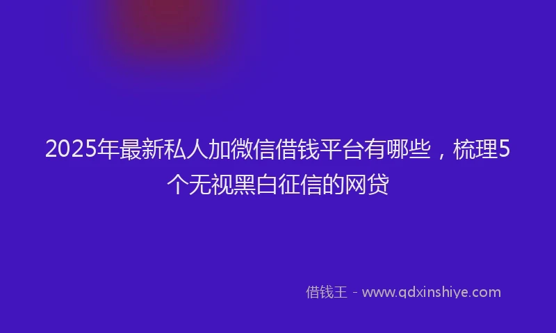 2025年最新私人加微信借钱平台有哪些，梳理5个无视黑白征信的网贷
