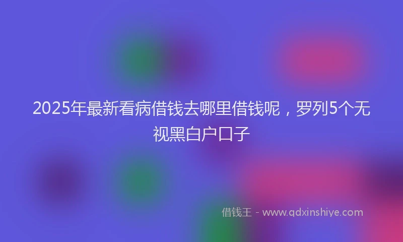 2025年最新看病借钱去哪里借钱呢，罗列5个无视黑白户口子