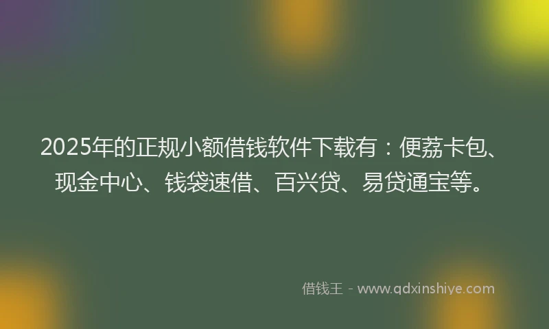 2025年的正规小额借钱软件下载有：便荔卡包、现金中心、钱袋速借、百兴贷、易贷通宝等。