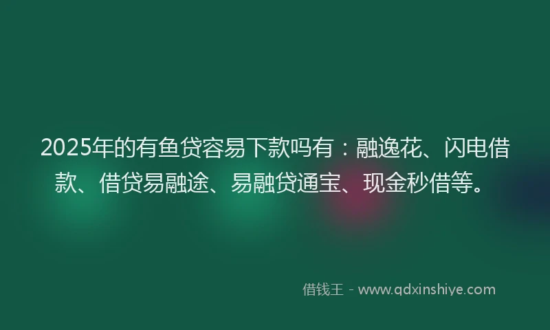 2025年的有鱼贷容易下款吗有：融逸花、闪电借款、借贷易融途、易融贷通宝、现金秒借等。