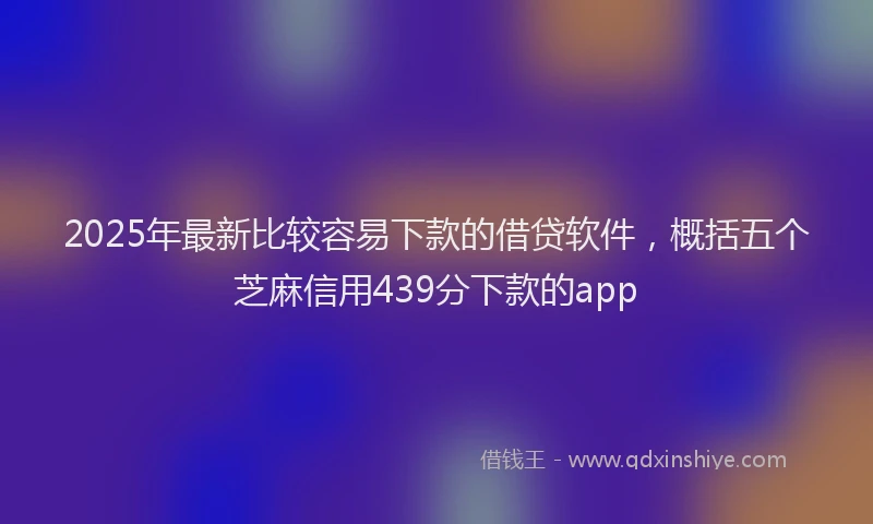 2025年最新比较容易下款的借贷软件，概括五个芝麻信用439分下款的app