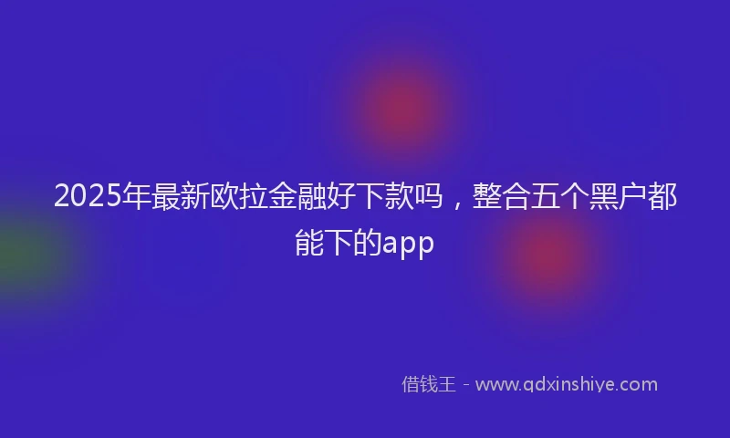 2025年最新欧拉金融好下款吗，整合五个黑户都能下的app
