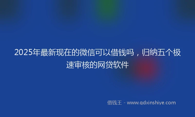 2025年最新现在的微信可以借钱吗，归纳五个极速审核的网贷软件