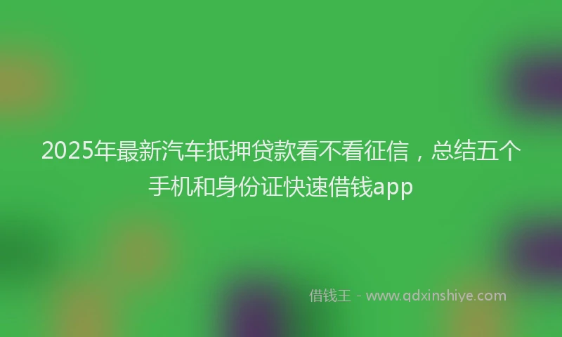 2025年最新汽车抵押贷款看不看征信，总结五个手机和身份证快速借钱app